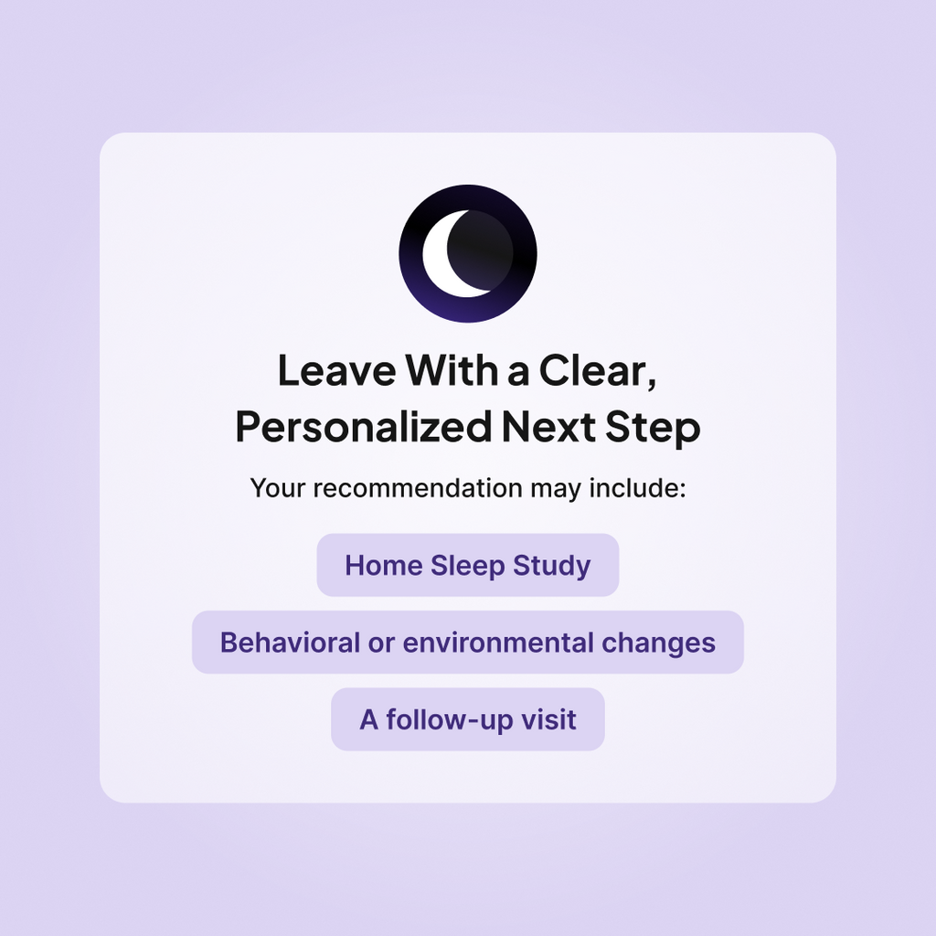 Leave your Sleeplay Sleep Consult with a personalized next step, such as a Home Sleep Study, behavioral or environmental changes, or a follow-up visit