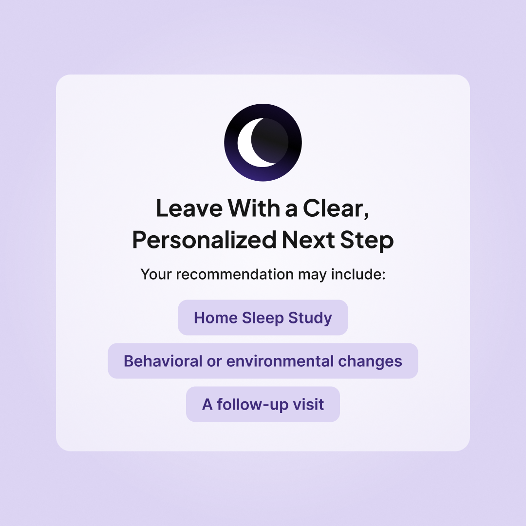 Leave your Sleeplay Sleep Consult with a personalized next step, such as a Home Sleep Study, behavioral or environmental changes, or a follow-up visit