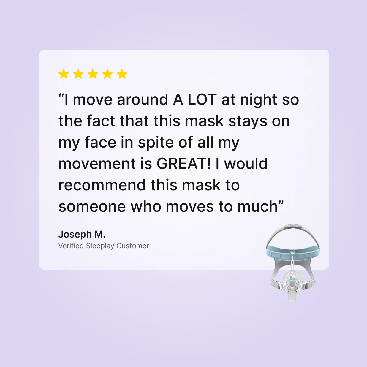 5-star review of Fisher and Paykel Eson Nasal CPAP Mask by Joseph M., Verified Sleeplay Customer: stays secure through heavy movement all night.