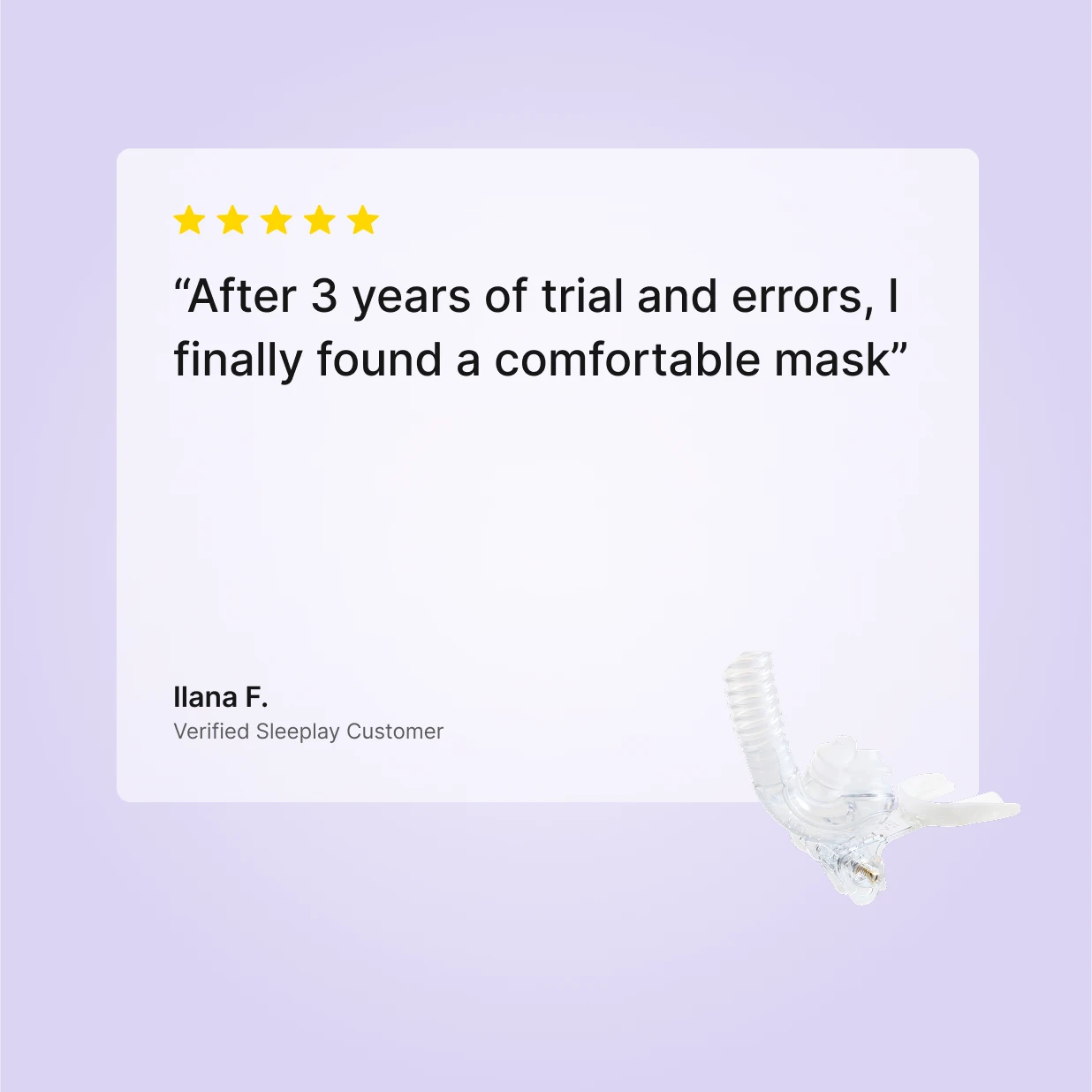5-star verified Sleeplay review by Ilana F.: "After 3 years of trial and errors, I finally found a comfortable mask" about the myTAP PAP strapless nasal pillow CPAP mask