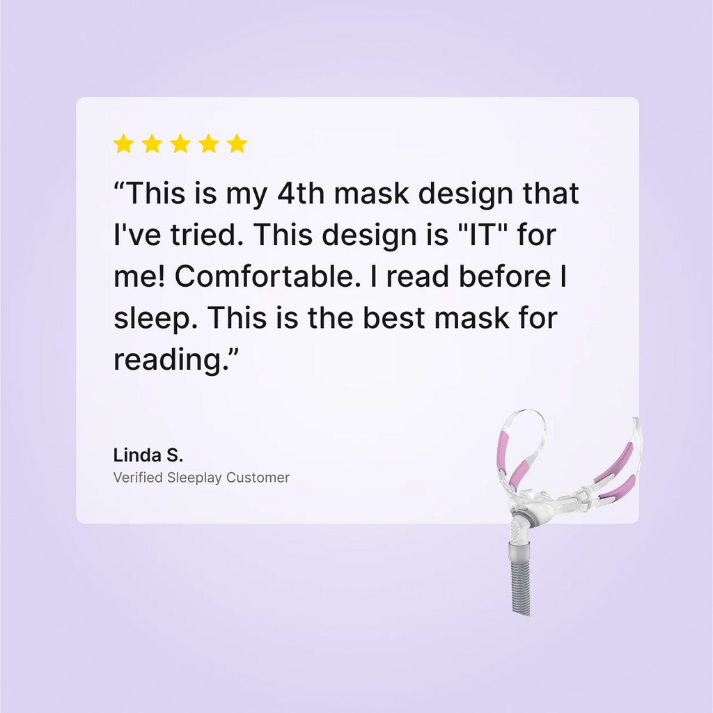 Five-star verified Sleeplay review by Linda S. for ResMed Swift FX Bella For Her: "This is my 4th mask design that I've tried. This design is 'IT' for me! This is the best mask for reading"