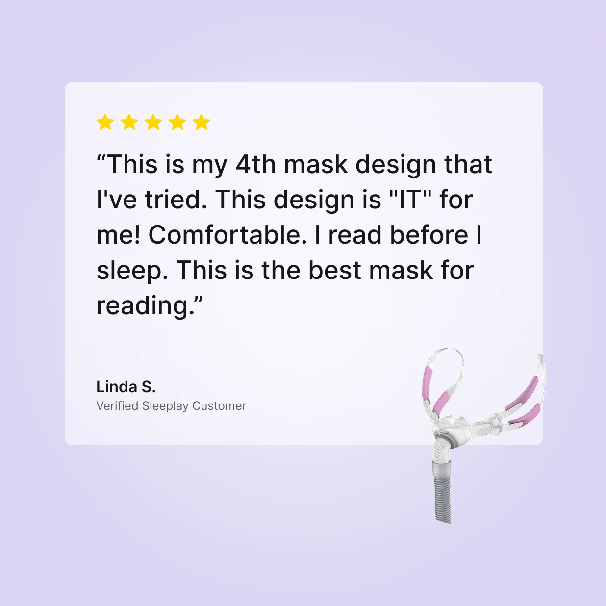 Five-star verified Sleeplay review by Linda S. for ResMed Swift FX Bella For Her: "This is my 4th mask design that I've tried. This design is 'IT' for me! This is the best mask for reading"