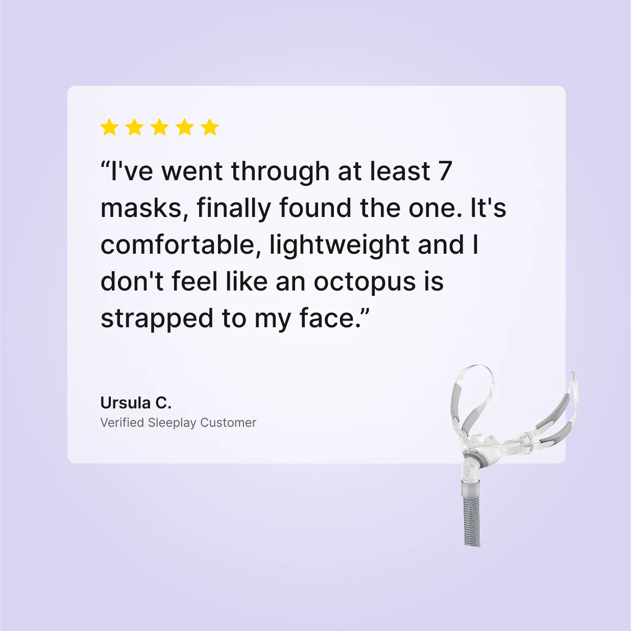 Five-star verified Sleeplay review by Ursula C. for ResMed Swift FX Bella: "I've went through at least 7 masks, finally found the one... I don't feel like an octopus is strapped to my face"